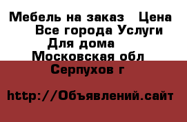 Мебель на заказ › Цена ­ 0 - Все города Услуги » Для дома   . Московская обл.,Серпухов г.